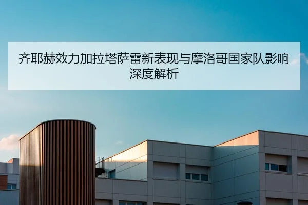 齐耶赫效力加拉塔萨雷新表现与摩洛哥国家队影响深度解析 - lols16